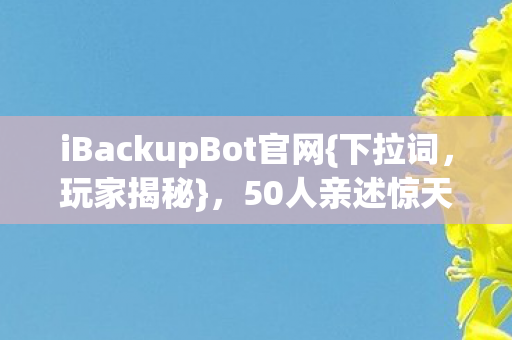 iBackupBot官网{下拉词,玩家揭秘},50人亲述惊天疑点! iBackupBot官网{下拉词,玩家揭秘},50人亲述惊天疑点!
