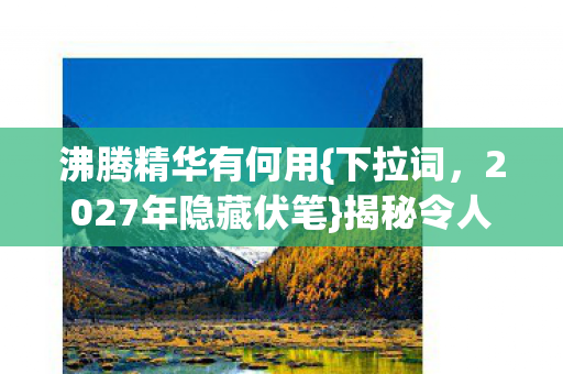 沸腾精华有何用{下拉词，2027年隐藏伏笔}揭秘令人动容