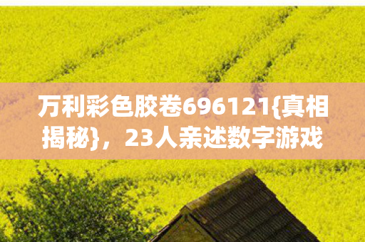 万利彩色胶卷696121{真相揭秘},23人亲述数字游戏人性底线 万利彩色胶卷696121{真相揭秘},23人亲述数字游戏人性底线