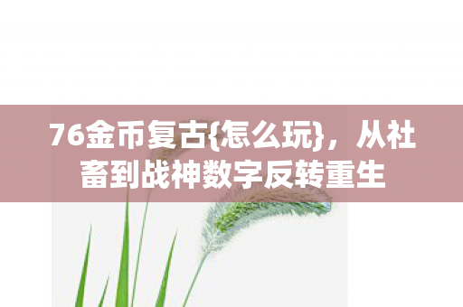 76金币复古{怎么玩},从社畜到战神数字反转重生 76金币复古{怎么玩},从社畜到战神数字反转重生