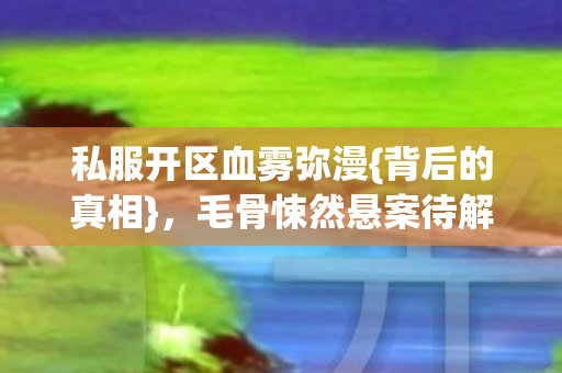 私服开区血雾弥漫{背后的真相},毛骨悚然悬案待解 私服开区血雾弥漫{背后的真相},毛骨悚然悬案待解