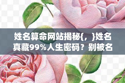 姓名算命网站揭秘{,}姓名真藏99%人生密码?别被名字背叛 姓名算命网站揭秘{,}姓名真藏99%人生密码?别被名字背叛
