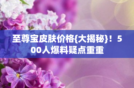 至尊宝皮肤价格{大揭秘}！500人爆料疑点重重
