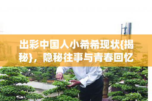 出彩中国人小希希现状{揭秘},隐秘往事与青春回忆 出彩中国人小希希现状{揭秘},隐秘往事与青春回忆