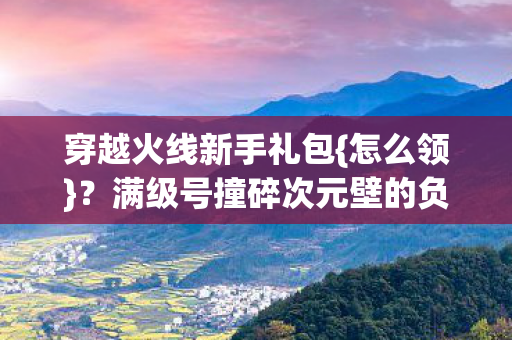 穿越火线新手礼包{怎么领}？满级号撞碎次元壁的负分重开