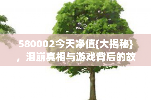 580002今天净值{大揭秘},泪崩真相与游戏背后的故事 580002今天净值{大揭秘},泪崩真相与游戏背后的故事