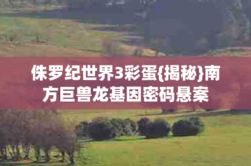 侏罗纪世界3彩蛋{揭秘}南方巨兽龙基因密码悬案 侏罗纪世界3彩蛋{揭秘}南方巨兽龙基因密码悬案