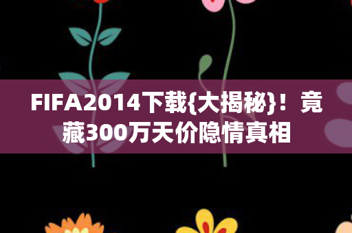 FIFA2014下载{大揭秘}!竟藏300万天价隐情真相 FIFA2014下载{大揭秘}!竟藏300万天价隐情真相