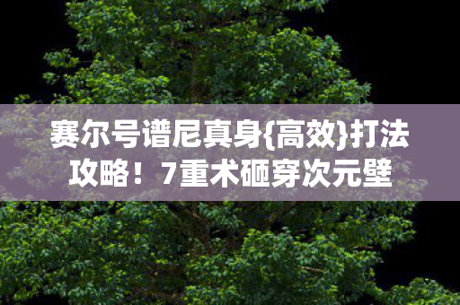 赛尔号谱尼真身{高效}打法攻略!7重术砸穿次元壁 赛尔号谱尼真身{高效}打法攻略!7重术砸穿次元壁