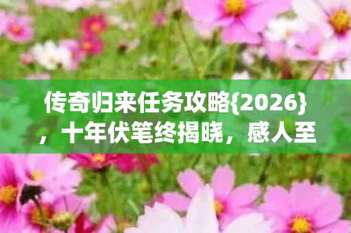 传奇归来任务攻略{2026}，十年伏笔终揭晓，感人至深