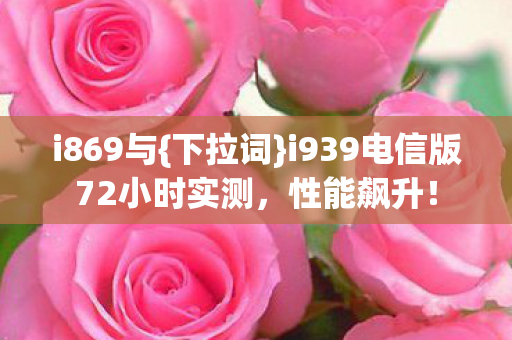 i869与{下拉词}i939电信版72小时实测,性能飙升! i869与{下拉词}i939电信版72小时实测,性能飙升!