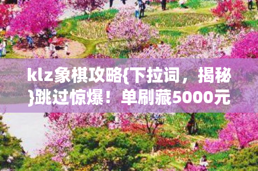 klz象棋攻略{下拉词,揭秘}跳过惊爆!单刷藏5000元隐情 klz象棋攻略{下拉词,揭秘}跳过惊爆!单刷藏5000元隐情
