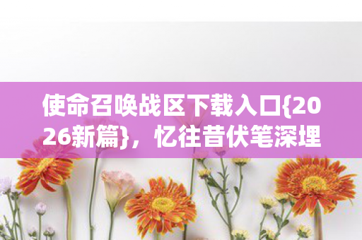 使命召唤战区下载入口{2026新篇}，忆往昔伏笔深埋
