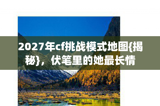 2027年cf挑战模式地图{揭秘},伏笔里的她最长情 2027年cf挑战模式地图{揭秘},伏笔里的她最长情