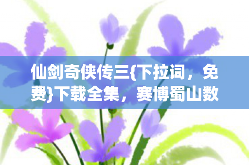 仙剑奇侠传三{下拉词，免费}下载全集，赛博蜀山数据深渊之旅