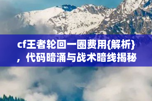 cf王者轮回一圈费用{解析}，代码暗涌与战术暗线揭秘