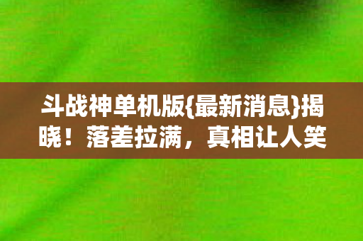 斗战神单机版{最新消息}揭晓!落差拉满,真相让人笑中带泪 斗战神单机版{最新消息}揭晓!落差拉满,真相让人笑中带泪