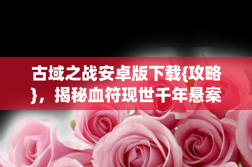 古域之战安卓版下载{攻略}，揭秘血符现世千年悬案真相