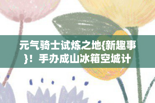 手办成山冰箱空城计图片
