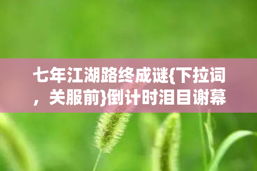 七年江湖路终成谜{下拉词,关服前}倒计时泪目谢幕! 七年江湖路终成谜{下拉词,关服前}倒计时泪目谢幕!