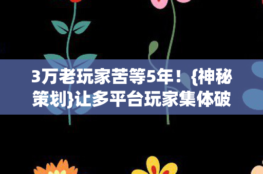 3万老玩家苦等5年！{神秘策划}让多平台玩家集体破防