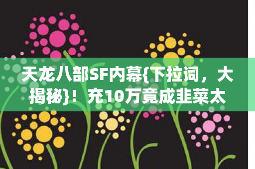 天龙八部SF内幕{下拉词,大揭秘}!充10万竟成韭菜太惊人 天龙八部SF内幕{下拉词,大揭秘}!充10万竟成韭菜太惊人