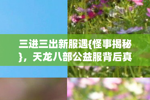 三进三出新服遇{怪事揭秘},天龙八部公益服背后真相 三进三出新服遇{怪事揭秘},天龙八部公益服背后真相