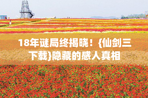 18年谜局终揭晓!{仙剑三下载}隐藏的感人真相 18年谜局终揭晓!{仙剑三下载}隐藏的感人真相