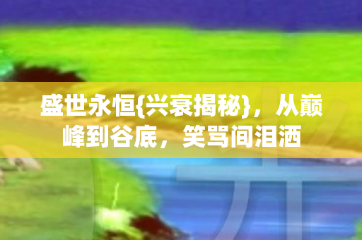盛世永恒{兴衰揭秘},从巅峰到谷底,笑骂间泪洒 盛世永恒{兴衰揭秘},从巅峰到谷底,笑骂间泪洒