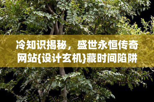 冷知识揭秘,盛世永恒传奇网站{设计玄机}藏时间陷阱 冷知识揭秘,盛世永恒传奇网站{设计玄机}藏时间陷阱