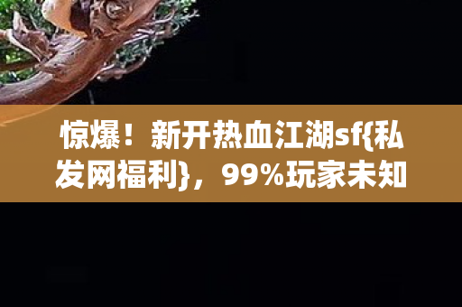 惊爆!新开热血江湖sf{私发网福利},99%玩家未知隐藏福利 惊爆!新开热血江湖sf{私发网福利},99%玩家未知隐藏福利
