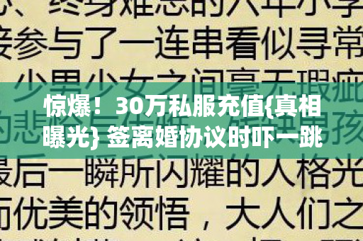 惊爆!30万私服充值{真相曝光} 签离婚协议时吓一跳 惊爆!30万私服充值{真相曝光} 签离婚协议时吓一跳