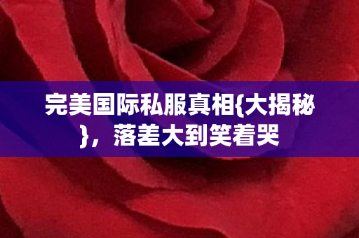完美国际私服真相{大揭秘}，落差大到笑着哭
