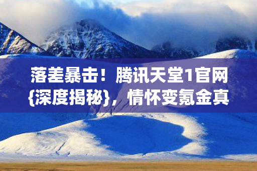 落差暴击!腾讯天堂1官网{深度揭秘},情怀变氪金真相 落差暴击!腾讯天堂1官网{深度揭秘},情怀变氪金真相