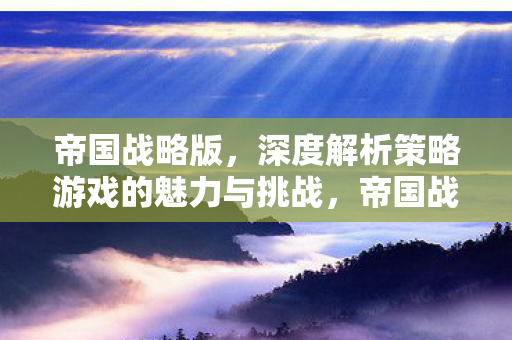 帝国战略版,深度解析策略游戏的魅力与挑战,帝国战略版,策略游戏的魅力与挑战解析 帝国战略版,深度解析策略游戏的魅力与挑战,帝国战略版,策略游戏的魅力与挑战解析
