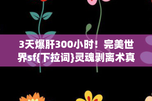 3天爆肝300小时!完美世界sf{下拉词}灵魂剥离术真相揭秘 3天爆肝300小时!完美世界sf{下拉词}灵魂剥离术真相揭秘