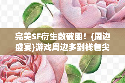 完美SF衍生数破圈！{周边盛宴}游戏周边多到钱包尖叫