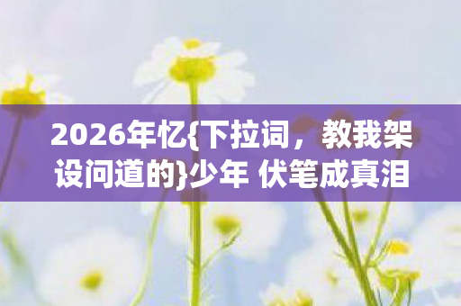 2026年忆{下拉词,教我架设问道的}少年 伏笔成真泪目 2026年忆{下拉词,教我架设问道的}少年 伏笔成真泪目