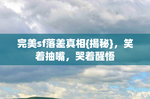 完美sf落差真相{揭秘}，笑着抽嘴，哭着醒悟
