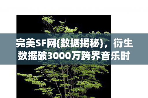 完美SF网{数据揭秘},衍生数据破3000万跨界音乐时尚 完美SF网{数据揭秘},衍生数据破3000万跨界音乐时尚