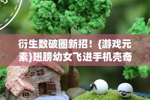 衍生数破圈新招!{游戏元素}翅膀幼女飞进手机壳奇闻 衍生数破圈新招!{游戏元素}翅膀幼女飞进手机壳奇闻
