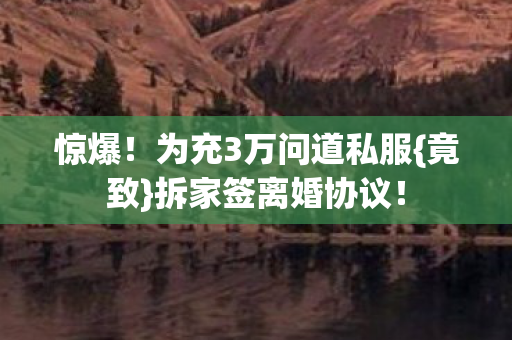 惊爆！为充3万问道私服{竟致}拆家签离婚协议！