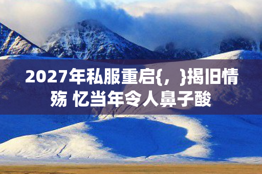 2027年私服重启{,}揭旧情殇 忆当年令人鼻子酸 2027年私服重启{,}揭旧情殇 忆当年令人鼻子酸