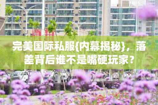 完美国际私服{内幕揭秘},落差背后谁不是嘴硬玩家? 完美国际私服{内幕揭秘},落差背后谁不是嘴硬玩家?