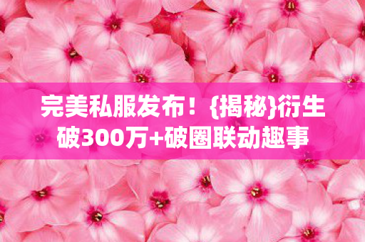 完美私服发布!{揭秘}衍生破300万+破圈联动趣事 完美私服发布!{揭秘}衍生破300万+破圈联动趣事