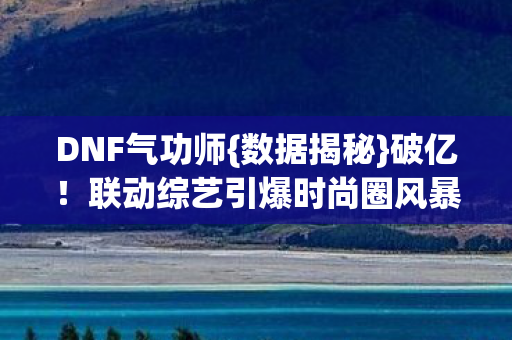 DNF气功师{数据揭秘}破亿!联动综艺引爆时尚圈风暴 DNF气功师{数据揭秘}破亿!联动综艺引爆时尚圈风暴