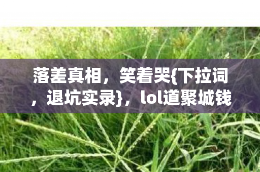 落差真相,笑着哭{下拉词,退坑实录},lol道聚城钱包不保 落差真相,笑着哭{下拉词,退坑实录},lol道聚城钱包不保