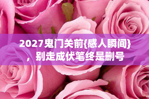 2027鬼门关前{感人瞬间},别走成伏笔终是删号 2027鬼门关前{感人瞬间},别走成伏笔终是删号