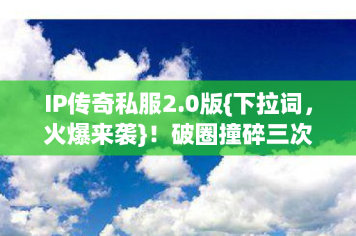 IP传奇私服2.0版{下拉词，火爆来袭}！破圈撞碎三次元壁