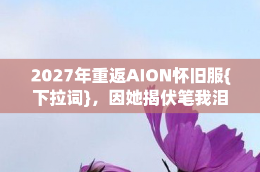 2027年重返AION怀旧服{下拉词},因她揭伏笔我泪目 2027年重返AION怀旧服{下拉词},因她揭伏笔我泪目